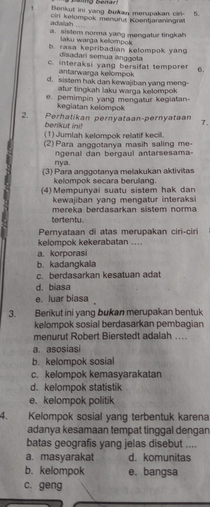 pamg benar?
1、 Berikut ini yang bukan merupakan ciri- 5.
ciri kelompok menurut Koentjaraningrat
adalah ….
a. sistem norma yang mengatur tingkah
laku warga kelompok
b. rasa kepribadian kelompok yang
disadari semua anggota
c. interaksi yang bersifat temporer 6.
antarwarga kelompok
d. sistem hak dan kewajiban yang meng-
atur tingkah laku warga kelompok
e. pemimpin yang mengatur kegiatan-
kegiatan kelompok
2. Perhatikan pernyataan-pernyataan 7.
berikut ini!
(1)Jumlah kelompok relatif kecil.
(2) Para anggotanya masih saling me-
ngenal dan bergaul antarsesama-
nya.
(3) Para anggotanya melakukan aktivitas
kelompok secara berulang.
(4) Mempunyai suatu sistem hak dan
kewajiban yang mengatur interaksi
mereka berdasarkan sistem norma
tertentu.
Pernyataan di atas merupakan ciri-ciri
kelompok kekerabatan ....
a. korporasi
b. kadangkala
c. berdasarkan kesatuan adat
d.biasa
e. luar biasa
3. Berikut ini yang bukan merupakan bentuk
kelompok sosial berdasarkan pembagian
menurut Robert Bierstedt adalah ...
a. asosiasi
b. kelompok sosial
c. kelompok kemasyarakatan
d. kelompok statistik
e. kelompok politik
4. Kelompok sosial yang terbentuk karena
adanya kesamaan tempat tinggal dengan
batas geografis yang jelas disebut ....
a. masyarakat d. komunitas
b. kelompok e. bangsa
c. geng