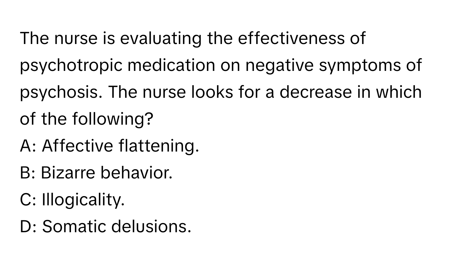 The nurse is evaluating the effectiveness of psychotropic medication on negative symptoms of psychosis. The nurse looks for a decrease in which of the following?

A: Affective flattening.  
B: Bizarre behavior.  
C: Illogicality.  
D: Somatic delusions.