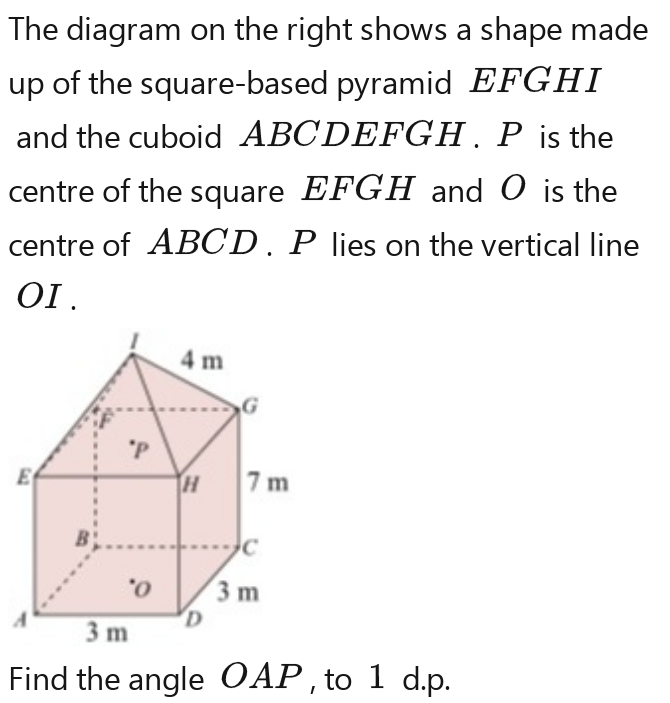 The diagram on the right shows a shape made 
up of the square-based pyramid EFGHI
and the cuboid ABCDEFGH. P is the 
centre of the square EFGH and O is the 
centre of ABCD. P lies on the vertical line
OI. 
Find the angle OAP , to 1 d.p.