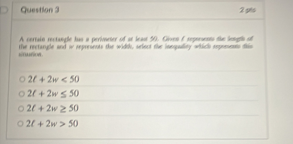 pls
A certain rectangle has a perimeter of at least 50. Given E sepresents dhe lengls of
the rectangle and w represents the width, select the iequallity which represents dis
situation.
2ell +2w<50</tex>
2t+2w≤ 50
2t+2w≥ 50
2ell +2w>50