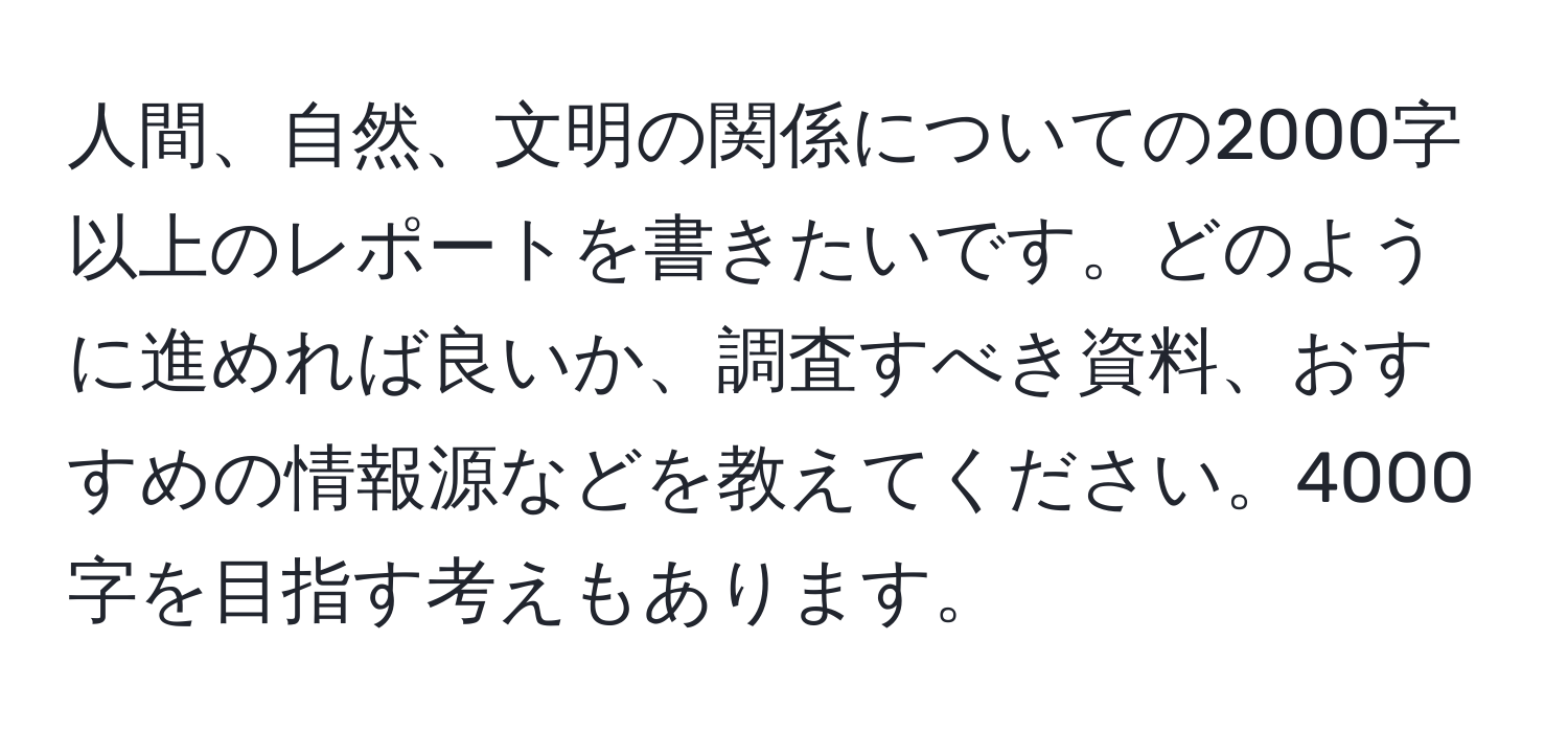 人間、自然、文明の関係についての2000字以上のレポートを書きたいです。どのように進めれば良いか、調査すべき資料、おすすめの情報源などを教えてください。4000字を目指す考えもあります。