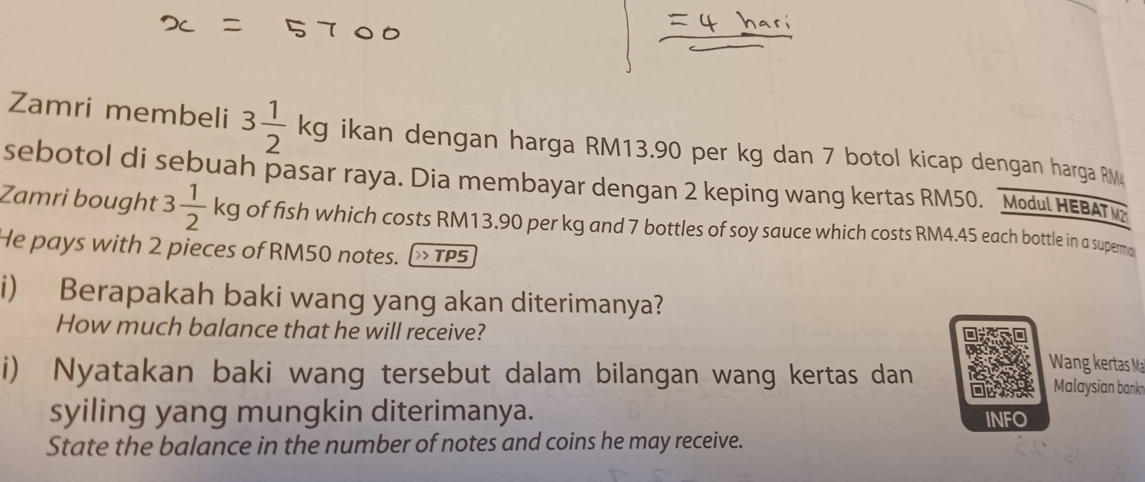 Zamri membeli 3 1/2 kg ikan dengan harga RM13.90 per kg dan 7 botol kicap dengan harga RM
sebotol di sebuah pasar raya. Dia membayar dengan 2 keping wang kertas RM50. Modul HEBAT 
Zamri bought 3 1/2 kg of fish which costs RM13.90 per kg and 7 bottles of soy sauce which costs RM4.45 each bottle in a superma 
He pays with 2 pieces of RM50 notes. > TP5 
i) Berapakah baki wang yang akan diterimanya? 
How much balance that he will receive? 
Wang kertas Mạ 
i) Nyatakan baki wang tersebut dalam bilangan wang kertas dan Malaysian bankn 
syiling yang mungkin diterimanya. 
INFO 
State the balance in the number of notes and coins he may receive.