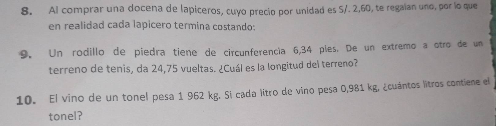 AI comprar una docena de lapiceros, cuyo precio por unidad es S/. 2,60, te regalan uno, por lo que 
en realidad cada lapicero termina costando: 
9. Un rodillo de piedra tiene de circunferencia 6,34 pies. De un extremo a otro de un 
terreno de tenis, da 24,75 vueltas. ¿Cuál es la longitud del terreno? 
10. El vino de un tonel pesa 1 962 kg. Si cada litro de vino pesa 0,981 kg, ¿cuántos litros contiene el 
tonel?