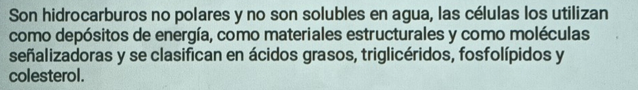 Son hidrocarburos no polares y no son solubles en agua, las células los utilizan 
como depósitos de energía, como materiales estructurales y como moléculas 
señalizadoras y se clasifican en ácidos grasos, triglicéridos, fosfolípidos y 
colesterol.