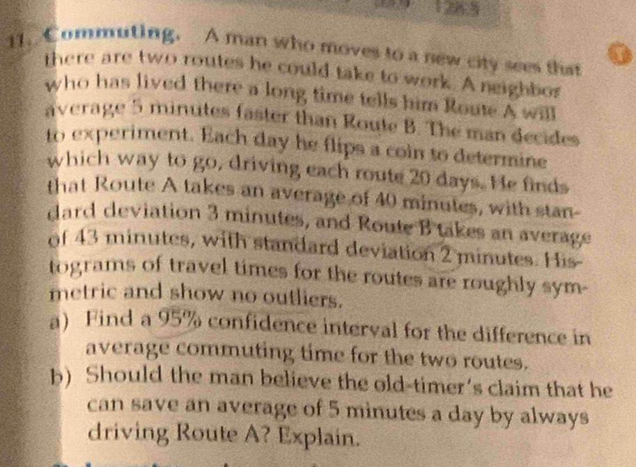 128.5 
11. Commuting. A man who moves to a new city sees that 
there are two routes he could take to work. A neighbos 
who has lived there a long time tells him Route A will 
average 5 minutes faster than Route B. The man decides 
to experiment. Each day he flips a coin to determine 
which way to go, driving each route 20 days. He finds 
that Route A takes an average of 40 minutes, with stan- 
dard deviation 3 minutes, and Route B takes an average 
of 43 minutes, with standard deviation 2 minutes. His- 
tograms of travel times for the routes are roughly sym. 
metric and show no outliers. 
a) Find a 95% confidence interval for the difference in 
average commuting time for the two routes. 
b) Should the man believe the old-timer's claim that he 
can save an average of 5 minutes a day by always 
driving Route A? Explain.