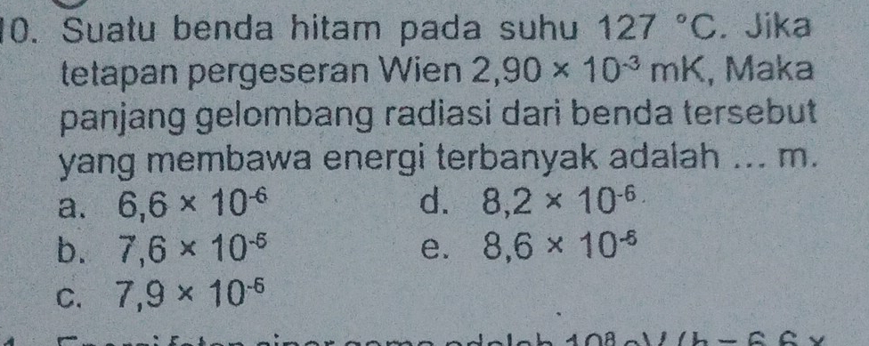 Suatu benda hitam pada suhu 127°C.Jika
tetapan pergeseran Wien 2,90* 10^(-3)mK , Maka
panjang gelombang radiasi dari benda tersebut
yang membawa energi terbanyak adalah ... m.
a. 6,6* 10^(-6) d. 8,2* 10^(-6)
b. 7,6* 10^(-6) e. 8,6* 10^(-6)
C. 7,9* 10^(-6)