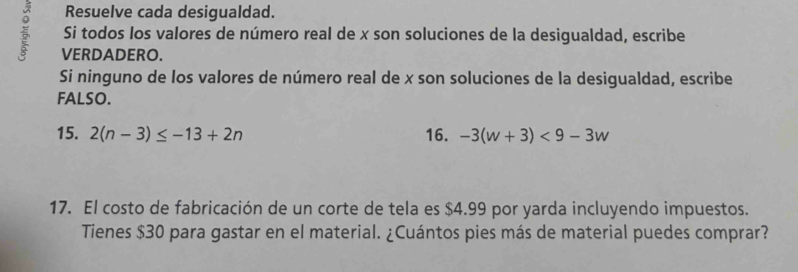 Resuelve cada desigualdad. 
Si todos los valores de número real de x son soluciones de la desigualdad, escribe 
VERDADERO. 
Si ninguno de los valores de número real de x son soluciones de la desigualdad, escribe 
FALSO. 
15. 2(n-3)≤ -13+2n 16. -3(w+3)<9-3w</tex> 
17. El costo de fabricación de un corte de tela es $4.99 por yarda incluyendo impuestos. 
Tienes $30 para gastar en el material. ¿Cuántos pies más de material puedes comprar?