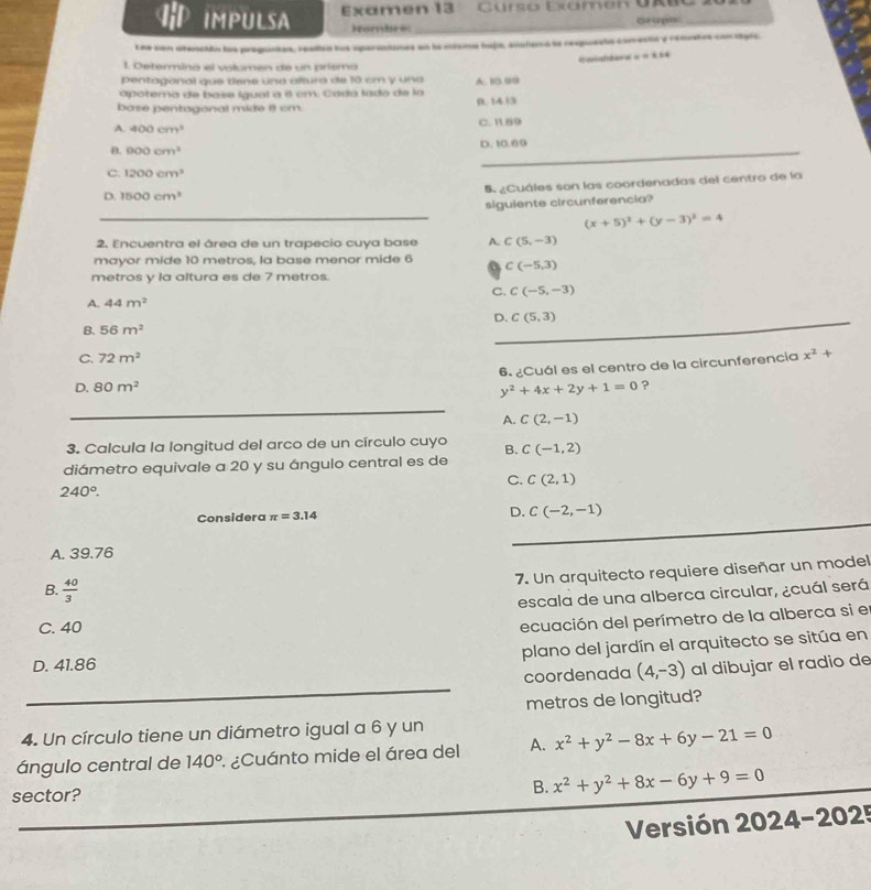 IMPULSA Examen 13 Curso Examen Uxuo
Nombee Ge cps
Lne son stenctón los praguntas, readled lut sparsciones en la miama hafa, analaos la respuets corente y rematos conciple.
x=3.24
1 Determina el valomen de un prismo
pentagonal que dene una altura de 18 cm y una
apotema de base igual a é em. Cáda lado de la A. 10.99
base pentagonal mide é cm 0. 14.13
A. 400cm^3
C. I159
B. 900cm^3 D. 10.69
C. 1200cm^3
5. ¿Cuáles son las coordenadas del centro de la
D. 1500cm^3
_
siguiente circunferencia?
(x+5)^2+(y-3)^2=4
2. Encuentra el área de un trapecio cuya base A. C(5,-3)
mayor mide 10 metros, la base menor mide 6 C(-5,3)
metros y la altura es de 7 metros.
C. C(-5,-3)
A. 44m^2
D._ C(5,3)
B. 56m^2
C. 72m^2
6. ¿Cuál es el centro de la circunferencía x^2+
D. 80m^2 y^2+4x+2y+1=0 ?
_
A. C(2,-1)
3. Calcula la longitud del arco de un círculo cuyo B.
diámetro equivale a 20 y su ángulo central es de C(-1,2)
C. C(2,1)
240°.
_
_
Considera π =3.14 D. C(-2,-1)
_
A. 39.76
7. Un arquitecto requiere diseñar un model
B.  40/3 
escala de una alberca circular, ¿cuál será
C. 40
ecuación del perímetro de la alberca si el
plano del jardín el arquitecto se sitúa en
D. 41.86 al dibujar el radio de
_
coordenada (4,-3)
metros de longitud?
4. Un círculo tiene un diámetro igual a 6 y un
ángulo central de 140° : ¿Cuánto mide el área del A. x^2+y^2-8x+6y-21=0
sector? B. x^2+y^2+8x-6y+9=0
_
Versión 2024-2025