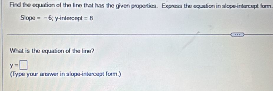 Find the equation of the line that has the given properties. Express the equation in slope-intercept form. 
Slope =-6; y-intercept =8
What is the equation of the line?
y=□
(Type your answer in slope-intercept form.)