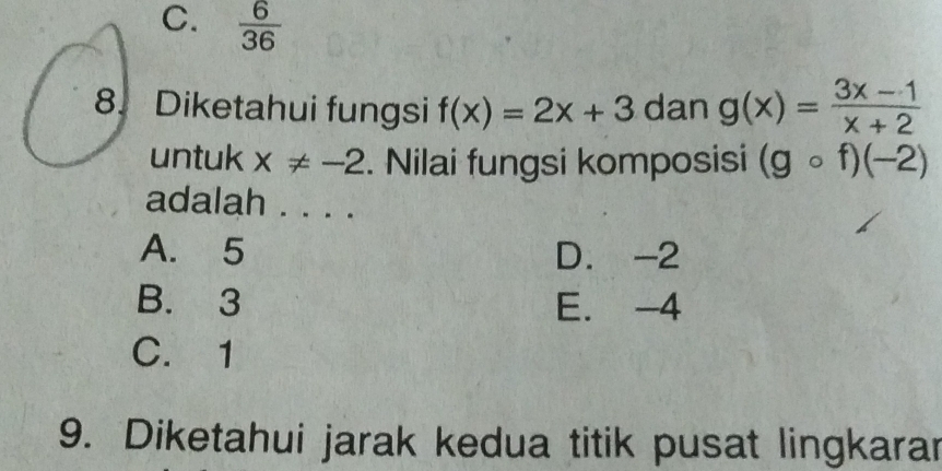 C.  6/36 
8. Diketahui fungsi f(x)=2x+3 dan g(x)= (3x-1)/x+2 
untuk x!= -2. Nilai fungsi komposisi (gcirc f)(-2)
adalah . . . .
A. 5 D. -2
B. 3 E. -4
C. 1
9. Diketahui jarak kedua titik pusat lingkarar