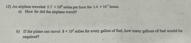 An airplane traveled 5.7* 10^2 miles per hour for 1.4* 10^1 hours. 
a) How far did the airplane travel? 
b) If the plane can travel 8* 10^1 miles for every gallon of fuel, how many gallons of fuel would be 
required?