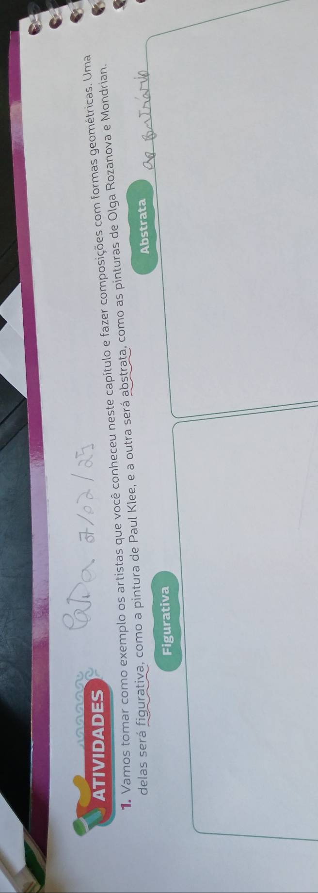 A 
ATIVIDADES 
1. Vamos tomar como exemplo os artistas que você conheceu neste capítulo e fazer composições com formas geométricas. Uma 
delas será figurativa, como a pintura de Paul Klee, e a outra será abstrata, como as pinturas de Olga Rozanova e Mondrian. 
Abstrata 
Figurativa