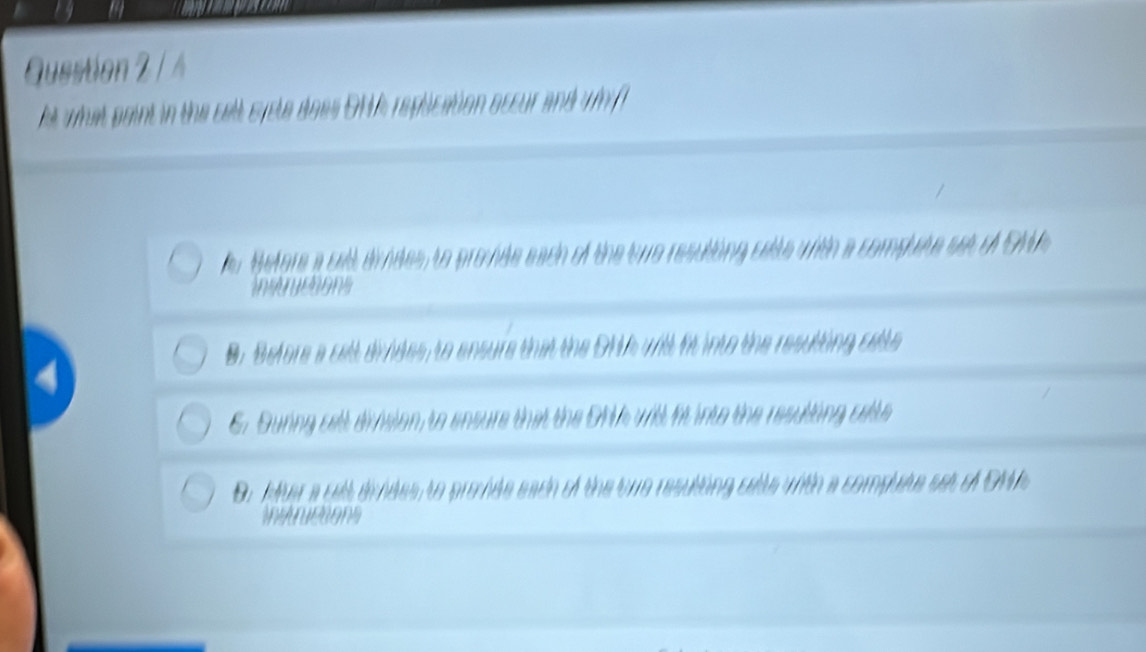 Guestion 2 / 4
ht what paint in the celt syste does OMA replication accur and whf
Hefore a cell dindes, to promte each of the tue resuting catte with a compate set of SAA
ismeons
B. Before a cett divides, to ensure that the OMA will it into the resutting cette
4
6. Guring cell division, to ensure that the ONA will fit into the resullting catte
Or Mer a gell drides to premde each of the ne resulting calle with a compute set of OM