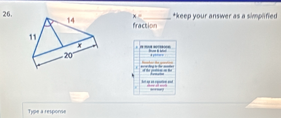 keep your answer as a simplified
x=
fraction 
EN YOUR NOTEBOOIG 
Draw i lated 
a pisture 
famhos tn quastion 
according to the number 
of the proddem on the 
Pormative 
Set up an equation and 
d° ahew all work 
Heroriary 
Type a response