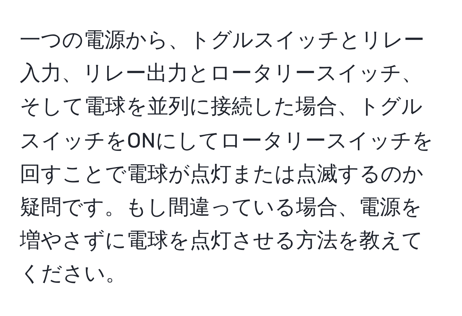 一つの電源から、トグルスイッチとリレー入力、リレー出力とロータリースイッチ、そして電球を並列に接続した場合、トグルスイッチをONにしてロータリースイッチを回すことで電球が点灯または点滅するのか疑問です。もし間違っている場合、電源を増やさずに電球を点灯させる方法を教えてください。