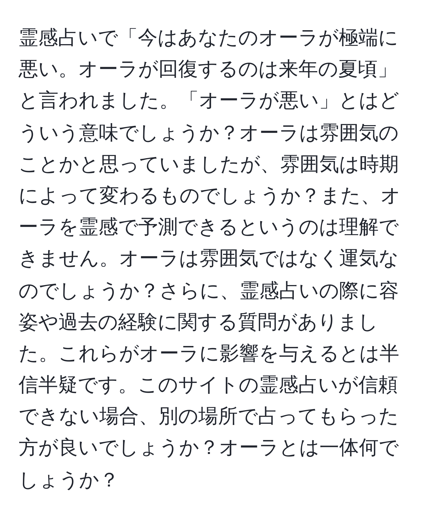 霊感占いで「今はあなたのオーラが極端に悪い。オーラが回復するのは来年の夏頃」と言われました。「オーラが悪い」とはどういう意味でしょうか？オーラは雰囲気のことかと思っていましたが、雰囲気は時期によって変わるものでしょうか？また、オーラを霊感で予測できるというのは理解できません。オーラは雰囲気ではなく運気なのでしょうか？さらに、霊感占いの際に容姿や過去の経験に関する質問がありました。これらがオーラに影響を与えるとは半信半疑です。このサイトの霊感占いが信頼できない場合、別の場所で占ってもらった方が良いでしょうか？オーラとは一体何でしょうか？