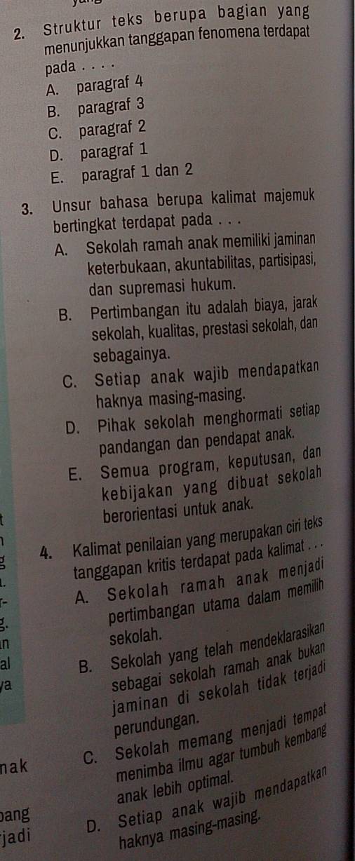 Struktur teks berupa bagian yang
menunjukkan tanggapan fenomena terdapat
pada . . . .
A. paragraf 4
B. paragraf 3
C. paragraf 2
D. paragraf 1
E. paragraf 1 dan 2
3. Unsur bahasa berupa kalimat majemuk
bertingkat terdapat pada . . .
A. Sekolah ramah anak memiliki jaminan
keterbukaan, akuntabilitas, partisipasi,
dan supremasi hukum.
B. Pertimbangan itu adalah biaya, jarak
sekolah, kualitas, prestasi sekolah, dan
sebagainya.
C. Setiap anak wajib mendapatkan
haknya masing-masing.
D. Pihak sekolah menghormati setiap
pandangan dan pendapat anak.
E. Semua program, keputusan, dan
kebijakan yang dibuat sekolah
berorientasi untuk anak.
4. Kalimat penilaian yang merupakan ciri teks
tanggapan kritis terdapat pada kalimat . . .
A. Sekolah ramah anak menjadi
2.
pertimbangan utama dalam memilih
n
sekolah.
al
B. Sekolah yang telah mendeklarasikan
sebagai sekolah ramah anak bukan
jaminan di sekolah tidak terjadi
/a
perundungan.
C. Sekolah memang menjadi tempat
nak
menimba ilmu agar tumbuh kembang
anak lebih optimal.
bang
D. Setiap anak wajib mendapatkal
jadi
haknya masing-masing.