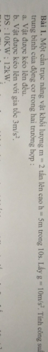 Một cần trục nâng vật khối lượng m=2 tấn lên cao h=5m trong 10s. Lấy g=10m/s^2. Tính công suâ 
trung bình của động cơ trong hai trường hợp : 
a. Vật được kéo lên đều. 
b. Vật được kéo lên với gia tốc 3m/s^2. 
ĐS : 10KW; 12kW.