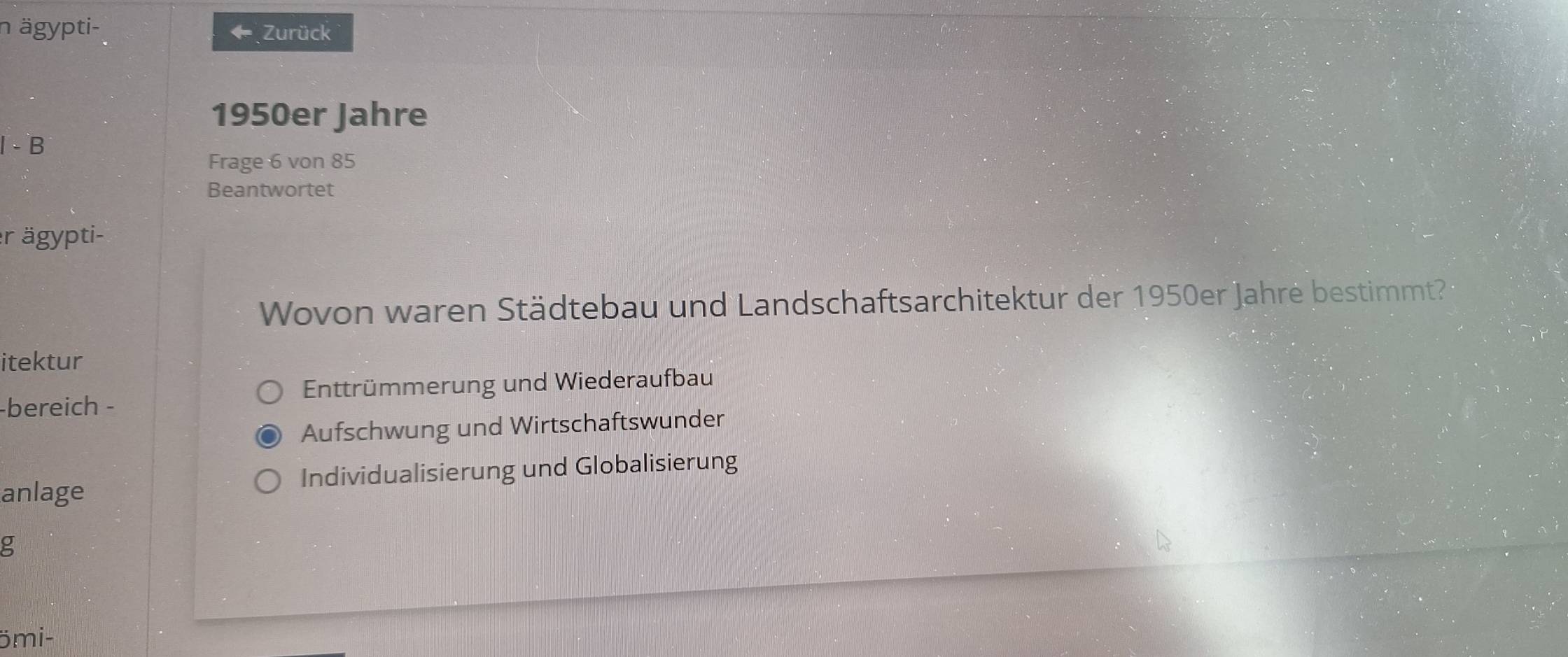 ägypti- Zurück
4
1950er Jahre
l - B
Frage 6 von 85
Beantwortet
r ägypti-
Wovon waren Städtebau und Landschaftsarchitektur der 1950er Jahre bestimmt?
itektur
Enttrümmerung und Wiederaufbau
-bereich -
Aufschwung und Wirtschaftswunder
anlage Individualisierung und Globalisierung
g
ömi-