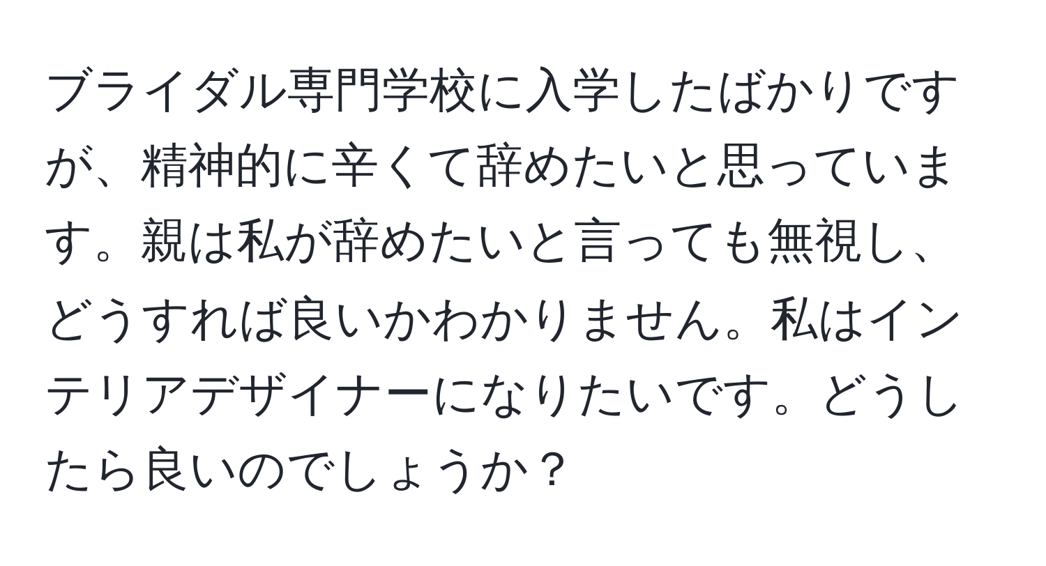 ブライダル専門学校に入学したばかりですが、精神的に辛くて辞めたいと思っています。親は私が辞めたいと言っても無視し、どうすれば良いかわかりません。私はインテリアデザイナーになりたいです。どうしたら良いのでしょうか？