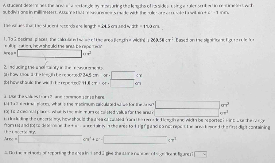 A student determines the area of a rectangle by measuring the lengths of its sides, using a ruler scribed in centimeters with 
subdivisions in millimeters. Assume that measurements made with the ruler are accurate to within + or - 1 mm. 
The values that the student records are length =24.5cm and width =11.0cm. 
1. To 2 decimal places, the calculated value of the area (length × width) is 269.50cm^2. Based on the significant figure rule for 
multiplication, how should the area be reported?
Area=□ cm^2
2. Including the uncertainty in the measurements, 
(a) how should the length be reported? 24.5cm+or-□ cm
(b) how should the width be reported? 11.0cm+or-□ cm
3. Use the values from 2. and common sense here. 
(a) To 2 decimal places, what is the maximum calculated value for the area? □ cm^2
(b) To 2 decimal places, what is the minimum calculated value for the area? _  cm^2
(c) Including the uncertainty, how should the area calculated from the recorded length and width be reported? Hint: Use the range 
from (a) and (b) to determine the + or - uncertainty in the area to 1 sig fig and do not report the area beyond the first digit containing 
the uncertainty.
Area=□ cm^2+or-□ cm^2
4. Do the methods of reporting the area in 1 and 3 give the same number of significant figures? □