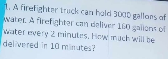 A firefighter truck can hold 3000 gallons of 
water. A firefighter can deliver 160 gallons of 
water every 2 minutes. How much will be 
delivered in 10 minutes?