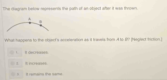 The diagram below represents the path of an object after it was thrown.
What happens to the object's acceleration as it travels from A to B? [Neglect friction.]
1. It decreases.
2. It increases.
3. It remains the same.