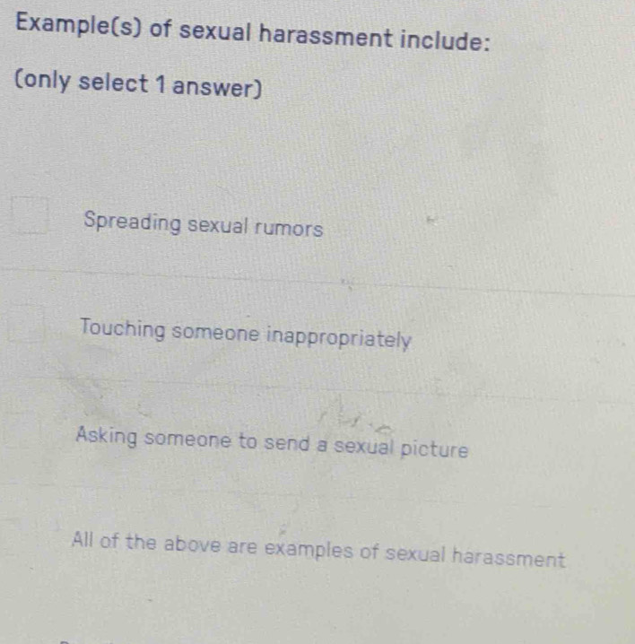 Example(s) of sexual harassment include:
(only select 1 answer)
Spreading sexual rumors
Touching someone inappropriately
Asking someone to send a sexual picture
All of the above are examples of sexual harassment