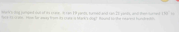 Mark's dog jumped out of its crate. It ran 19 yards, turned and ran 21 yards, and then turned 150° to 
face its crate. How far away from its crate is Mark's dog? Round to the nearest hundredth.