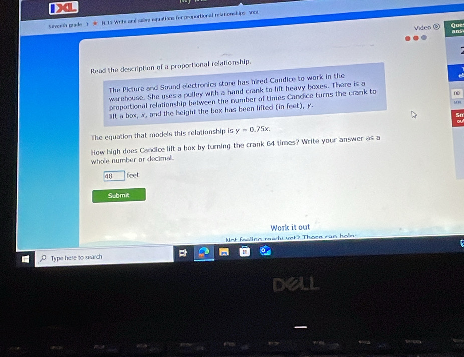 DXL
Seventh grade 》 N. 11 Write and solve equations for proportional relationships VIK
Video Que
ans
Read the description of a proportional relationship.
The Picture and Sound electronics store has hired Candice to work in the
warehouse. She uses a pulley with a hand crank to lift heavy boxes. There is a
proportional relationship between the number of times Candice turns the crank to
00
lift a box, x, and the height the box has been lifted (in feet), y.
MR
Sn
ou
The equation that models this relationship is y=0.75x. 
How high does Candice lift a box by turning the crank 64 times? Write your answer as a
whole number or decimal.
48 feet
Submit
Work it out
Not fooling ready vot? Those can holn.
Type here to search