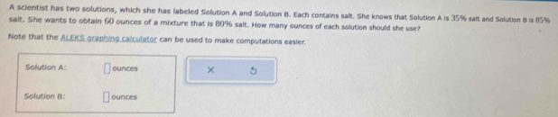 A scientist has two solutions, which she has labeled Solution A and Solution B. Each contains salt. She knows that Solution A is 35% salt and Solution B is 85%
sait. She wants to obtain 60 ounces of a mixture that is 80% salt. How many ounces of each solution should she use? 
Note that the ALEKS graphing calculator can be used to make computations easier. 
Solution A: ounces × 5
Solution B: ounces