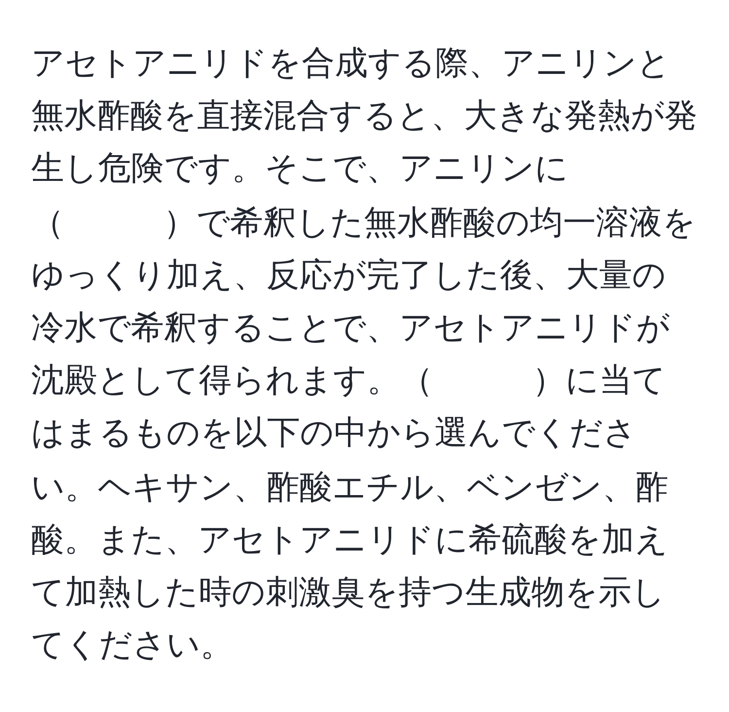 アセトアニリドを合成する際、アニリンと無水酢酸を直接混合すると、大きな発熱が発生し危険です。そこで、アニリンに　　　で希釈した無水酢酸の均一溶液をゆっくり加え、反応が完了した後、大量の冷水で希釈することで、アセトアニリドが沈殿として得られます。　　　に当てはまるものを以下の中から選んでください。ヘキサン、酢酸エチル、ベンゼン、酢酸。また、アセトアニリドに希硫酸を加えて加熱した時の刺激臭を持つ生成物を示してください。