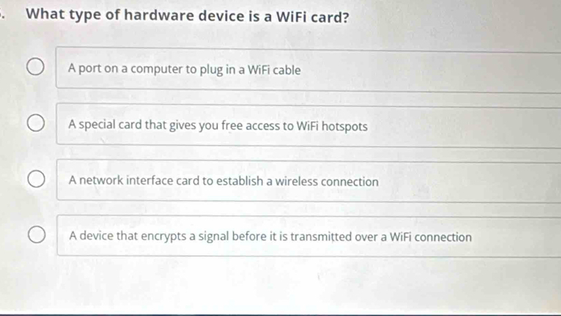 What type of hardware device is a WiFi card?
A port on a computer to plug in a WiFi cable
A special card that gives you free access to WiFi hotspots
A network interface card to establish a wireless connection
A device that encrypts a signal before it is transmitted over a WiFi connection