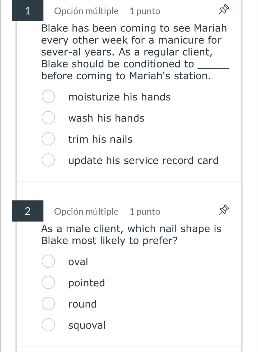 Opción múltiple 1 punto
Blake has been coming to see Mariah
every other week for a manicure for
sever-al years. As a regular client,
Blake should be conditioned to_
before coming to Mariah's station.
moisturize his hands
wash his hands
trim his nails
update his service record card
2 Opción múltiple 1 punto
As a male client, which nail shape is
Blake most likely to prefer?
oval
pointed
round
squoval