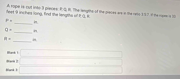 A rope is cut into 3 pieces: P, Q, R. The lengths of the pieces are in the ratio 3:5:7. If the ropee is 33
feet 9 inches long, find the lengths of P, Q, R.
P= _ in.
Q= _ in.
R= _ in. 
Blank 1: □ 
Blank 2: □ 
Blank 3: □