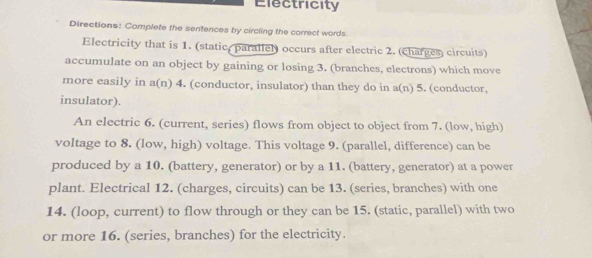 Electricity 
Directions: Complete the sentences by circling the correct words 
Electricity that is 1. (static, parallel) occurs after electric 2. (charges) circuits) 
accumulate on an object by gaining or losing 3. (branches, electrons) which move 
more easily in a(n) 4. (conductor, insulator) than they do in a(n) 5. (conductor, 
insulator). 
An electric 6. (current, series) flows from object to object from 7. (low, high) 
voltage to 8. (low, high) voltage. This voltage 9. (parallel, difference) can be 
produced by a 10. (battery, generator) or by a 11. (battery, generator) at a power 
plant. Electrical 12. (charges, circuits) can be 13. (series, branches) with one 
14. (loop, current) to flow through or they can be 15. (static, parallel) with two 
or more 16. (series, branches) for the electricity.