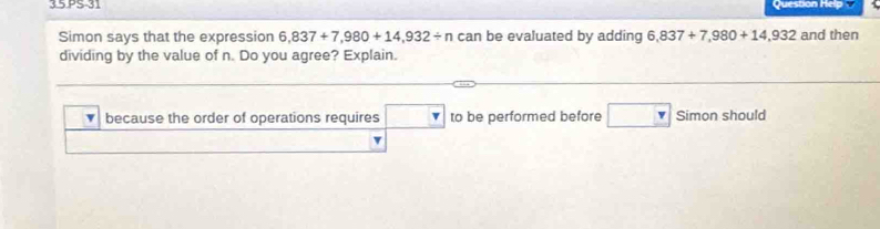 3.5 PS-31 Question Help 
Simon says that the expression 6,837+7,980+14,932/ ncan be evaluated by adding 6,837+7,980+14,932 and then 
dividing by the value of n. Do you agree? Explain. 
because the order of operations requires □ to be performed before □ Simon should