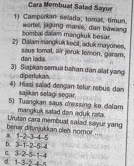 Cara Membuat Salad Sayur
1) Campurkan selada, tomat, timun,
wortel, jagung manis, dan bawang
bombai dalam mangkuk besar.
2) Dalam mangkuk kecil, aduk mayones,
saus tomat, air jeruk lemon, garam,
dan lada.
3) Siapkan semua bahan dan alat yang
diperlukan.
4) Hiasi salad dengan telur rebus dan
sajikan selagi segar.
5) Tuangkan saus dressing ke dalam
mangkuk salad dan aduk rata.
Urutan cara membuat salad sayur yang
benar ditunjukkan oleh nomor ...
a. 1 -2 -3 -4 -5
b. 3 -1 -2 -5 -4
c. 3 -2 -5 -1 -4
d. 1 -3 -2 -4 -5