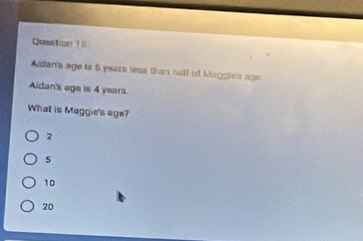 Quastion 15
Aidan'a age is 6 years less than hall of Maggie's age
Aidan's age is 4 years.
What is Maggie's age?
2
5
10
20