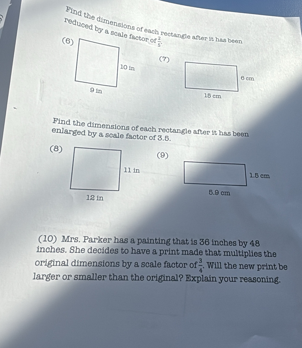 Find the dimensions of each rectangle after it has beer 
reduced by a scale factor of
 2/5 . 
(7) 

Find the dimensions of each rectangle after it has been 
enlarged by a scale factor of 3.5. 
(8) 
(9) 
(10) Mrs. Parker has a painting that is 36 inches by 48
inches. She decides to have a print made that multiplies the 
original dimensions by a scale factor of  3/4 . Will the new print be 
larger or smaller than the original? Explain your reasoning.