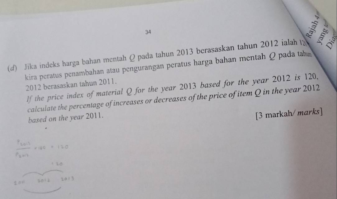 34 
(d) Jika indeks harga bahan mentah Q pada tahun 2013 berasaskan tahun 2012 ialah 
kira peratus penambahan atau pengurangan peratus harga bahan mentah Q pada tahu 
2012 berasaskan tahun 2011. 
If the price index of material Q for the year 2013 based for the year 2012 is 120, 
calculate the percentage of increases or decreases of the price of item Q in the year 2012
based on the year 2011. 
[3 markah/ marks]