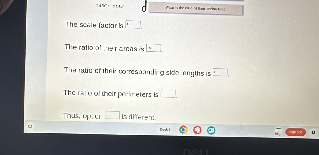 △ ABCsim △ DEF What is the ratio of their perimeters?
The scale factor is
The ratio of their areas is 16
The ratio of their corresponding side lengths is
The ratio of their perimeters is
Thus, option is different.
Desk 1 Sign out