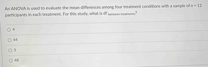 An ANOVA is used to evaluate the mean differences among four treatment conditions with a sample of n=12
participants in each treatment. For this study, what is df between treatments?
4
44
3
48