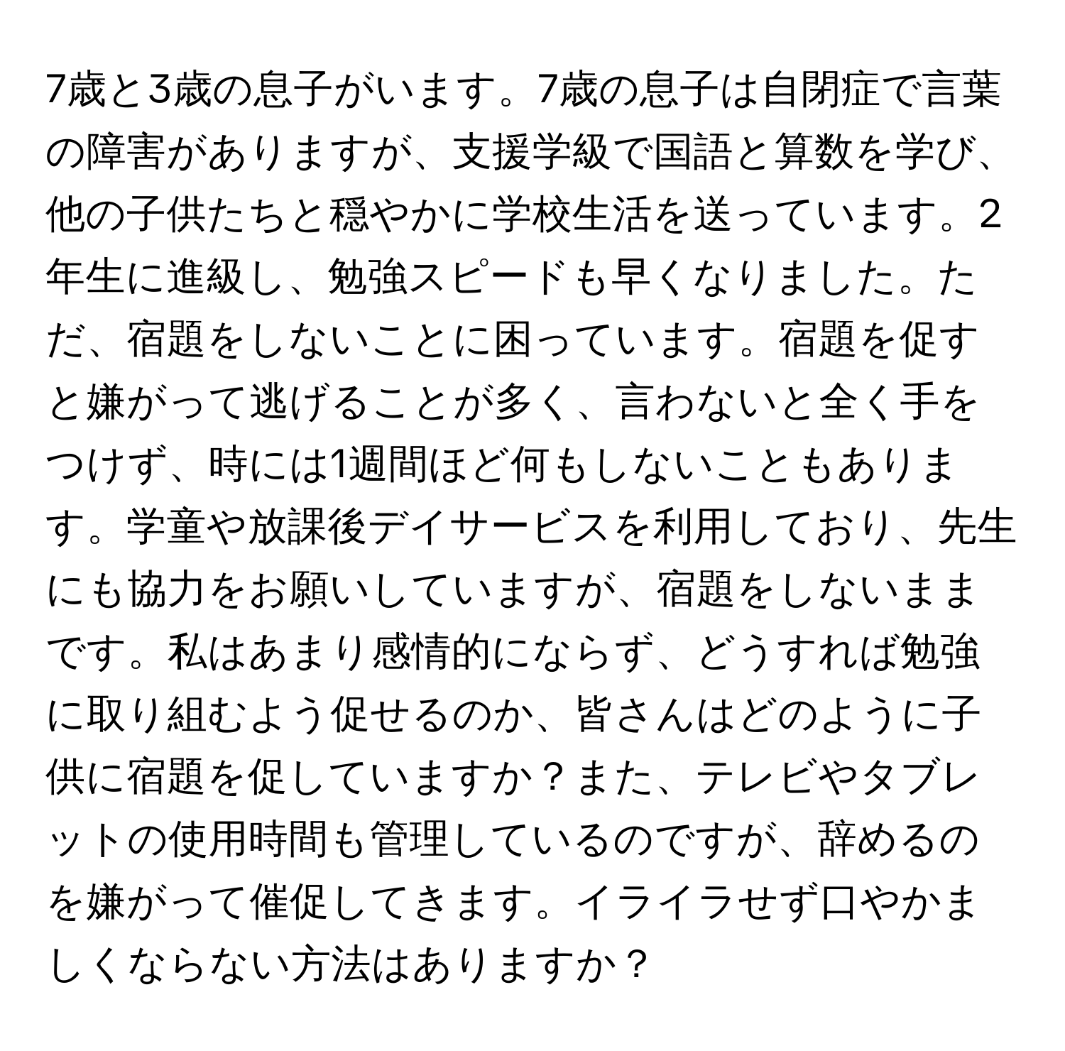 7歳と3歳の息子がいます。7歳の息子は自閉症で言葉の障害がありますが、支援学級で国語と算数を学び、他の子供たちと穏やかに学校生活を送っています。2年生に進級し、勉強スピードも早くなりました。ただ、宿題をしないことに困っています。宿題を促すと嫌がって逃げることが多く、言わないと全く手をつけず、時には1週間ほど何もしないこともあります。学童や放課後デイサービスを利用しており、先生にも協力をお願いしていますが、宿題をしないままです。私はあまり感情的にならず、どうすれば勉強に取り組むよう促せるのか、皆さんはどのように子供に宿題を促していますか？また、テレビやタブレットの使用時間も管理しているのですが、辞めるのを嫌がって催促してきます。イライラせず口やかましくならない方法はありますか？