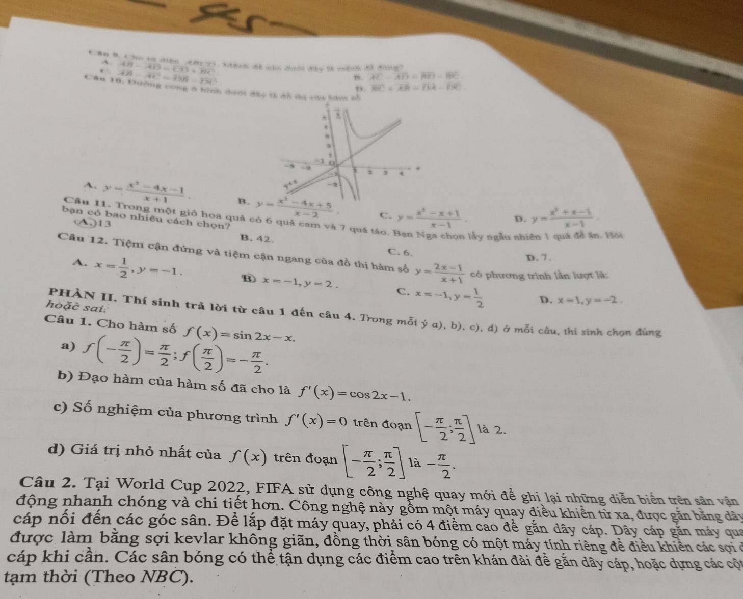 #u 4. Cho tơ diện ABCIS : Mệnh đề nào dưới đây tà mệnh đề đùng
A. vector AB-vector AD=vector CD+vector BC
C overline AB-overline AC=overline DB-overline DC
n. overline AC-overline AD=overline BYS-overline BC
B. overline BC+overline AB=overline DA-overline DC
Cân 10. Dường cong ở hình dưới đây tà đô thị cáa bàm cổ
A. y= (x^2-4x-1)/x+1 . B.
C. y= (x^2-x+1)/x-1 . D. y= (x^2+x-1)/x-1 .
Câu 11. Trong một giỏ hoa quả có 6 quả cam và 7 quả táo.
bạn có bao nhiêu cách chọn?
A.)13 B. 42.
lấy ngẫu nhi  Hồi
C. 6.
Câu 12. Tiệm cận đứng và tiệm cận ngang của đồ thị hàm số y= (2x-1)/x+1  có phương trình lần lượt là:
A. x= 1/2 ,y=-1.
D. 7.
B) x=-1,y=2. D. x=1,y=-2.
C. x=-1,y= 1/2 
hoặč sai.
PHÀN II. Thí sinh trả lời từ câu 1 đến câu 4. Trong mỗi dot ya),b),c) ), d) ở mỗi câu, thi sinh chọn đùng
Câu 1. Cho hàm số f(x)=sin 2x-x.
a) f(- π /2 )= π /2 ;f( π /2 )=- π /2 .
b) Đạo hàm của hàm số đã cho là f'(x)=cos 2x-1.
c) Số nghiệm của phương trình f'(x)=0 trên đoạn [- π /2 ; π /2 ] là 2.
d) Giá trị nhỏ nhất của f(x) trên đoạn [- π /2 ; π /2 ] là
Câu 2. Tại World Cup 2022, FIFA sử dụng công nghệ quay mới để ghi lại những diễn biến trên sân vận
động nhanh chóng và chi tiết hơn. Công nghệ này gồm một máy quay điều khiển tử xa, được găn bằng dây
cáp nổi đến các góc sân. Để lắp đặt máy quay, phải có 4 điểm cao để gắn dây cáp. Dây cáp găn máy qua
được làm bằng sợi kevlar không giãn, đồng thời sân bóng có một máy tính riêng để điều khiển các sợi ở
cáp khi cần. Các sân bóng có thể tận dụng các điểm cao trên khán đài để gắn dây cáp, hoặc dựng các cột
tạm thời (Theo NBC).