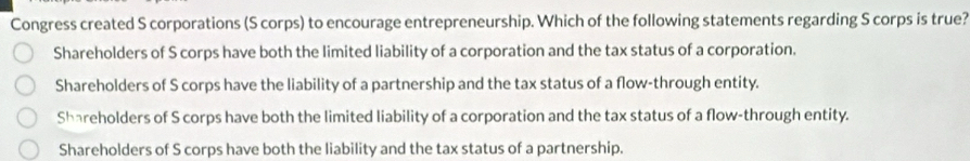 Congress created S corporations (S corps) to encourage entrepreneurship. Which of the following statements regarding S corps is true?
Shareholders of S corps have both the limited liability of a corporation and the tax status of a corporation.
Shareholders of S corps have the liability of a partnership and the tax status of a flow-through entity.
Shareholders of S corps have both the limited liability of a corporation and the tax status of a flow-through entity.
Shareholders of S corps have both the liability and the tax status of a partnership.