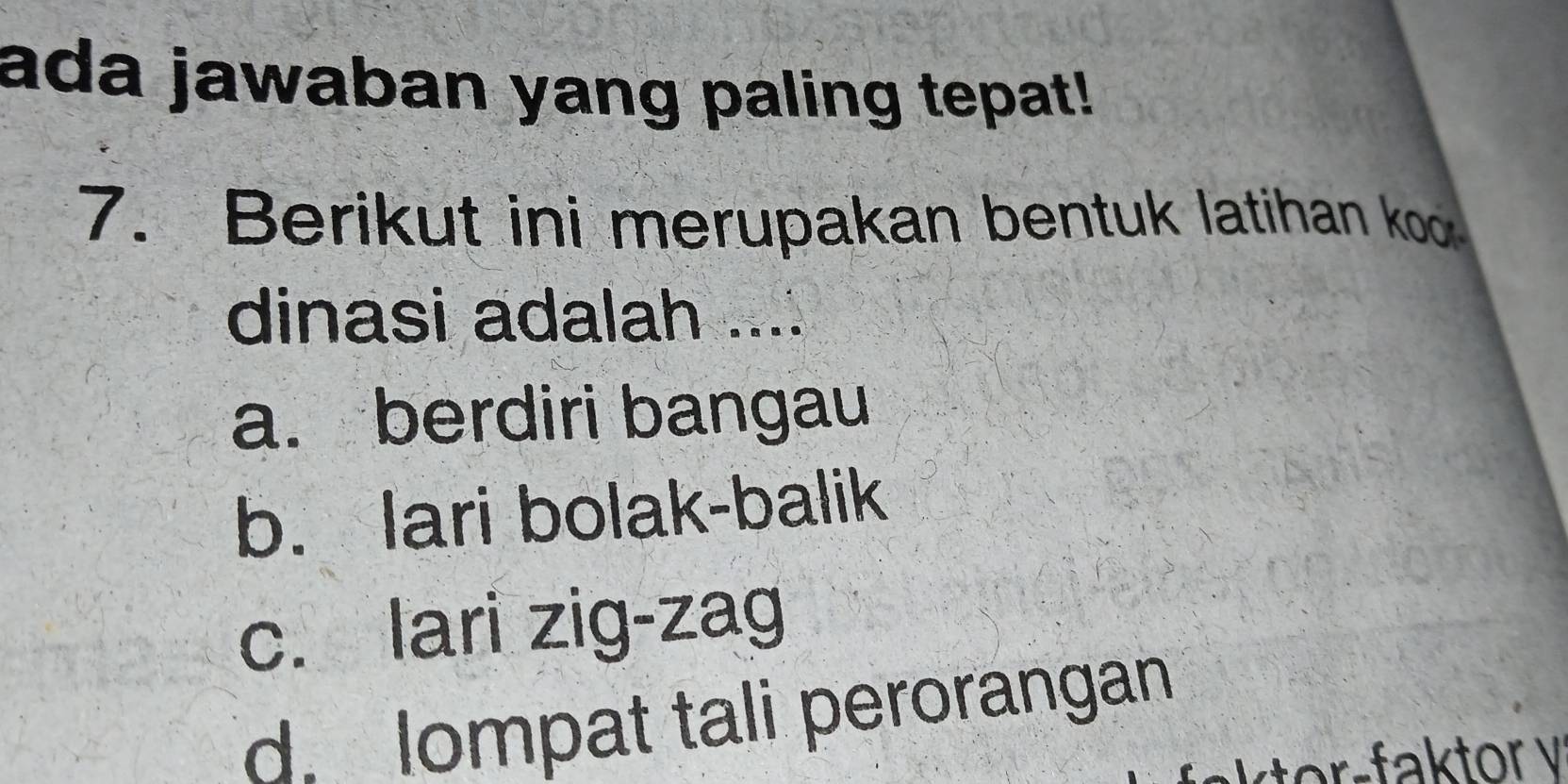 ada jawaban yang paling tepat!
7. Berikut ini merupakan bentuk latihan koo
dinasi adalah ....
a. berdiri bangau
b. lari bolak-balik
c. lari zig-zag
d. lompat tali perorangan
ktor-faktor v