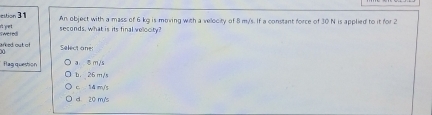 estion 31 An object with a mass of 6 kg is meving with a velocity of 8 m/'s. If a constant force of 30 N is applied to it for 2
et yet
swered seconds, what is its final velocity?
areed out of Select one:
flag question a ♂ m/s
b. 26 m/s
c. 1 4 m/s
d 20 m's