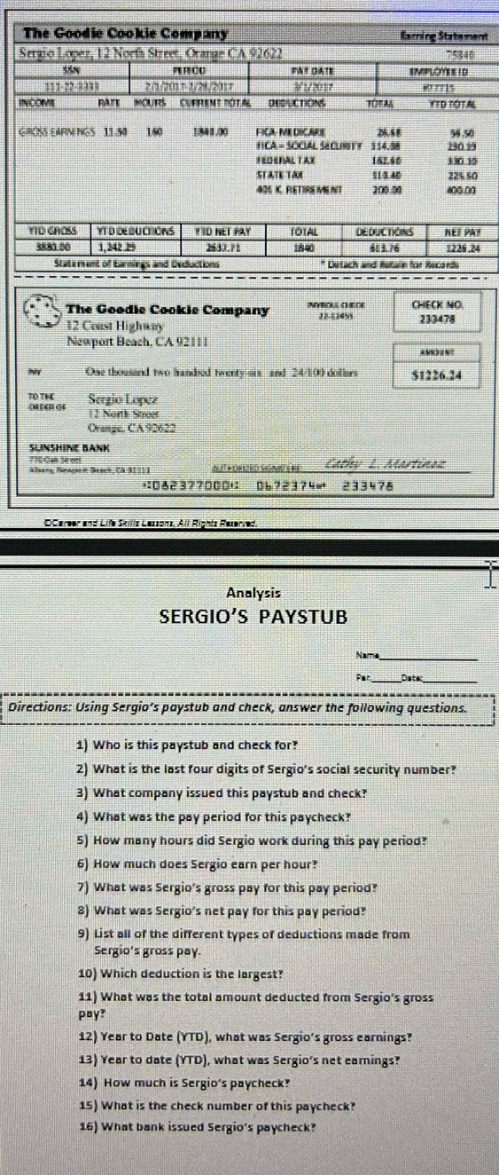 The Goodie Cookie Company Earning Statement
Sergio Lopez, 12 Norfa Street, Orange CA 92622 75340
=!CU PA# DATE EMPLOEE I D
111.?2.2111 ?/1/21 1- 1/28/2017 1/2017
RAr OuRs'' Current Pôta DRDLCTION TORA YTD TOTAL
GROSS EARNINGS 11.50 160 1841.00 FICA- ME DICARE 26.6 8 54.50
FICA = SOCUAL SECURITY 114.98 180.99
FEDERALTAX 162.60 130 10
STATE TAM 114.40 225.50
40 IC. FLETIRE IVE NT 200.00 a00.00
The Goodie Cookie Company INVBOLE CHEOC CHECK NO.
12 Coast Highway 22-11450 233478
Newport Beach, CA 92111
aM  
NY One thousand two handsed twenty-six and 24/100 doflars $1226.24
TO TH Sergio Lopez
()) (4)1 ()4 12 Narth Street
Orange. CA92622
SLINSHINE BANK
77ECak Sroef
Alan, Neage n Beach, CA 91 11 1 At poraão SiSa e fe Cathy L. Martinan
;0623?7000' 06?2374= 233478
OCareer and Life Skillz Lessons, All Rightz Reserved.
Analysis
SERGIO'S PAYSTUB
Nama_
Par Datec
Directions: Using Sergio’s paystub and check, answer the following questions.
1) Who is this paystub and check for?
2) What is the last four digits of Sergio's social security number?
3) What company issued this paystub and check?
4) What was the pay period for this paycheck?
5) How many hours did Sergio work during this pay period?
6) How much does Sergio earn per hour?
7) What was Sergio's gross pay for this pay period?
8) What was Sergio's net pay for this pay period?
9) List all of the different types of deductions made from
Sergio's gross pay.
10) Which deduction is the largest?
11) What was the total amount deducted from Sergio's gross
pay?
12) Year to Date (YTD), what was Sergio's gross earnings?
13) Year to date (YTD), what was Sergio's net eamings?
14) How much is Sergio's paycheck?
15) What is the check number of this paycheck?
16) What bank issued Sergio's paycheck?