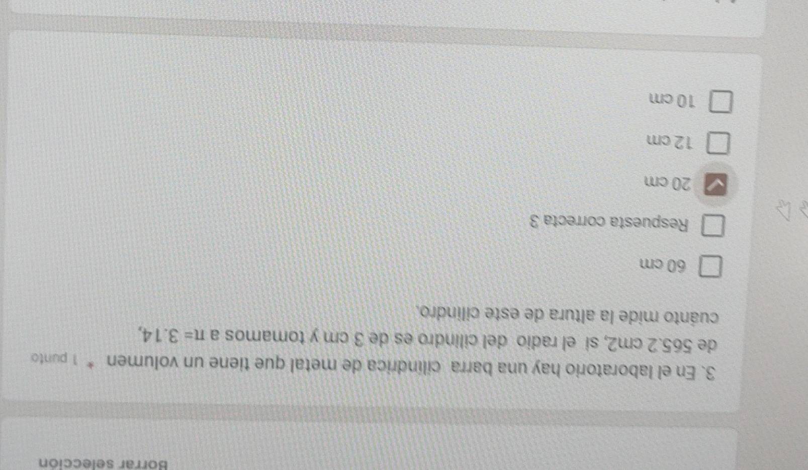 Borrar selección
3. En el laboratorio hay una barra cilíndrica de metal que tiene un volumen * 1 punto
de 565.2 cm2, si el radio del cilindro es de 3 cm y tomamos a π =3.14, 
cuánto mide la altura de este cilindro,
60 cm
Respuesta correcta 3
20 cm
12 cm
10 cm